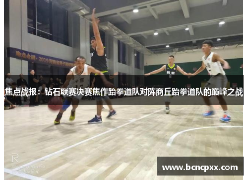 焦点战报：钻石联赛决赛焦作跆拳道队对阵商丘跆拳道队的巅峰之战