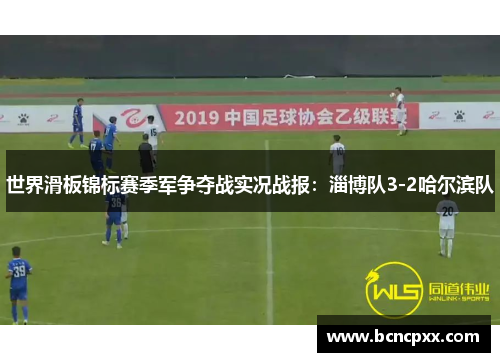 世界滑板锦标赛季军争夺战实况战报：淄博队3-2哈尔滨队